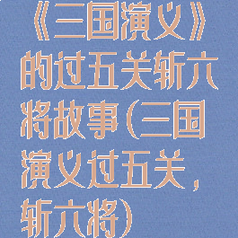 《三国演义》的过五关斩六将故事(三国演义过五关,斩六将)