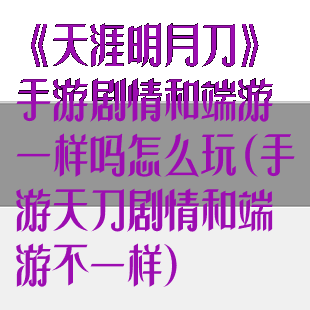 《天涯明月刀》手游剧情和端游一样吗怎么玩(手游天刀剧情和端游不一样)