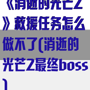 《消逝的光芒2》救援任务怎么做不了(消逝的光芒2最终boss)