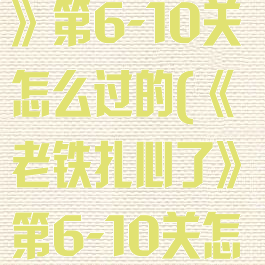 《老铁扎心了》第6-10关怎么过的(《老铁扎心了》第6-10关怎么过的视频)