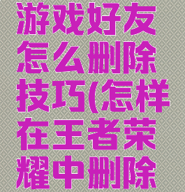 王者荣耀游戏好友怎么删除技巧(怎样在王者荣耀中删除游戏好友)