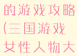 三国全女的的游戏攻略(三国游戏女性人物大全)