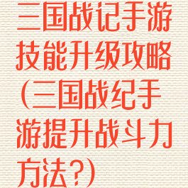 三国战记手游技能升级攻略(三国战纪手游提升战斗力方法?)