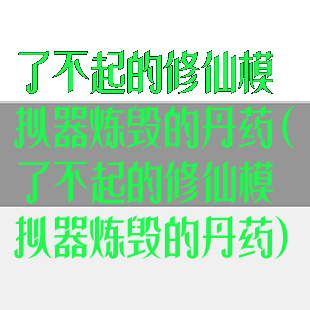 了不起的修仙模拟器炼毁的丹药(了不起的修仙模拟器炼毁的丹药)