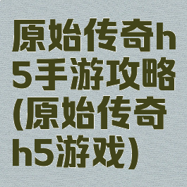 原始传奇h5手游攻略(原始传奇h5游戏)