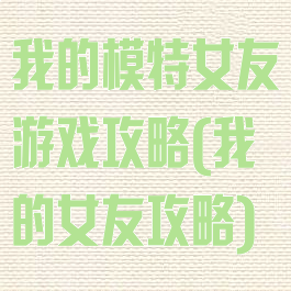 我的模特女友游戏攻略(我的女友攻略)