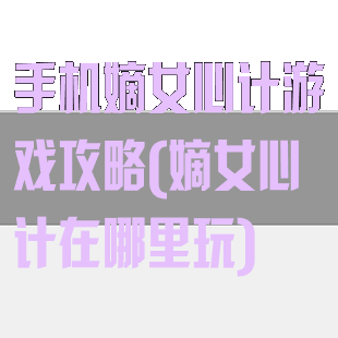 手机嫡女心计游戏攻略(嫡女心计在哪里玩)