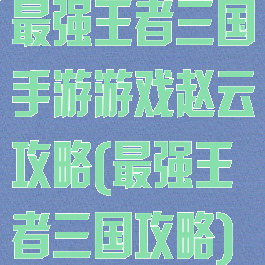 最强王者三国手游游戏赵云攻略(最强王者三国攻略)