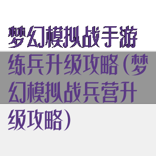 梦幻模拟战手游练兵升级攻略(梦幻模拟战兵营升级攻略)