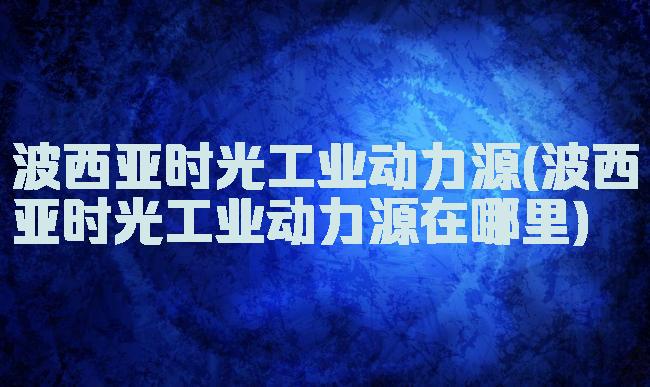 波西亚时光工业动力源(波西亚时光工业动力源在哪里)