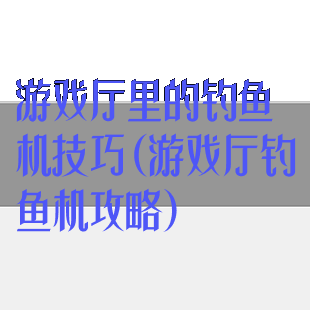 游戏厅里的钓鱼机技巧(游戏厅钓鱼机攻略)