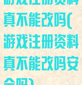 游戏注册资料真不能改吗(游戏注册资料真不能改吗安全吗)