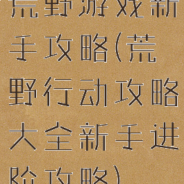 荒野游戏新手攻略(荒野行动攻略大全新手进阶攻略)