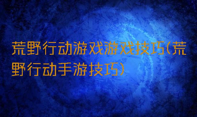 荒野行动游戏游戏技巧(荒野行动手游技巧)