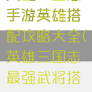 英雄三国志手游英雄搭配攻略大全(英雄三国志最强武将搭配)