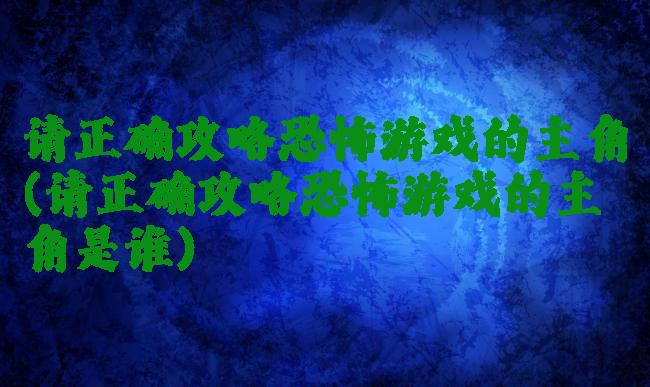 请正确攻略恐怖游戏的主角(请正确攻略恐怖游戏的主角是谁)