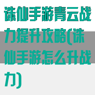 诛仙手游青云战力提升攻略(诛仙手游怎么升战力)