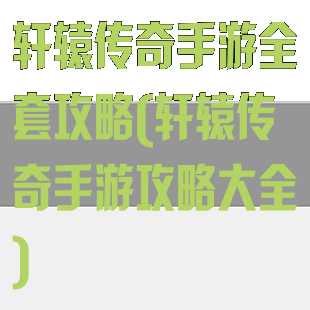 轩辕传奇手游全套攻略(轩辕传奇手游攻略大全)