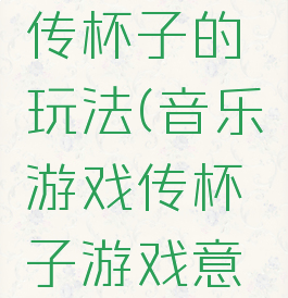 音乐游戏传杯子的玩法(音乐游戏传杯子游戏意义)