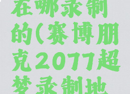 2077超梦在哪录制的(赛博朋克2077超梦录制地点)