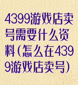 4399游戏店卖号需要什么资料(怎么在4399游戏店卖号)