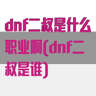 dnf二叔是什么职业啊(dnf二叔是谁)